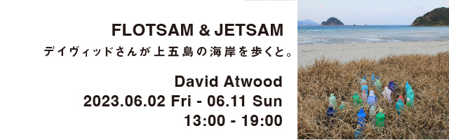 FLOTSAM & JETSAM デイヴィッドさんが上五島の海岸を歩くと。David Atwood 2023.06.02 Fri - 06.11 Sun 13:00 - 19:00